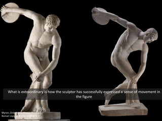 Myron, Diskobolos (Discus Thrower)
Roman copy of Bronze original 5’ 1”
What is extraordinary is how the sculptor has successfully expressed a sense of movement in
the figure
 
