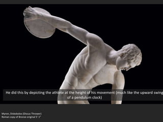 Myron, Diskobolos (Discus Thrower)
Roman copy of Bronze original 5’ 1”
He did this by depicting the athlete at the height of his movement (much like the upward swing
of a pendulum clock)
 
