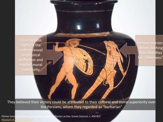Pitcher (oinochoe) with Greek warrior attacking Persian archer, Greek Classical, c. 450 BCE
Museum of Fine Arts, Boston
They believed their victory could be attributed to their cultural and moral superiority over
the Persians, whom they regarded as “barbarian”
Greek hoplite:
Fights in the
nude to reveal
his physical
perfection and
implied moral
superiority
Persian warrior:
Wears clothing
that identifies
his “otherness”
 