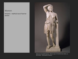 Women
Amazons – mythical race of warrior
women
Statue of a wounded Amazon, Roman copy of a Greek bronze statue, ca.
450–425B.C. Metropolitan Museum
 