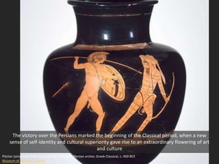 Pitcher (oinochoe) with Greek warrior attacking Persian archer, Greek Classical, c. 450 BCE
Museum of Fine Arts, Boston
The victory over the Persians marked the beginning of the Classical period, when a new
sense of self-identity and cultural superiority gave rise to an extraordinary flowering of art
and culture
 