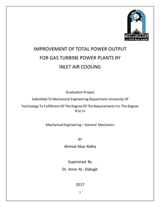 1
IMPROVEMENT OF TOTAL POWER OUTPUT
FOR GAS TURBINE POWER PLANTS BY
INLET AIR COOLING
Graduation Project
Submitted To Mechanical Engineering Department-University Of
Technology To Fulfillment Of The Degree Of The Requirements For The Degree
B.Sc In
Mechanical Engineering – General Mechanics
BY
Ahmed Abas Ridha
Supervised By
Dr. Amer AL- Dabagh
2017
 