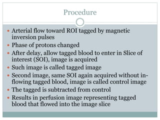 Procedure
 Arterial flow toward ROI tagged by magnetic
inversion pulses
 Phase of protons changed
 After delay, allow tagged blood to enter in Slice of
interest (SOI), image is acquired
 Such image is called tagged image
 Second image, same SOI again acquired without in-
flowing tagged blood, image is called control image
 The tagged is subtracted from control
 Results in perfusion image representing tagged
blood that flowed into the image slice
 