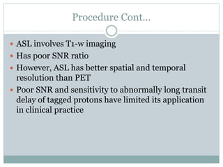 Procedure Cont…
 ASL involves T1-w imaging
 Has poor SNR ratio
 However, ASL has better spatial and temporal
resolution than PET
 Poor SNR and sensitivity to abnormally long transit
delay of tagged protons have limited its application
in clinical practice
 