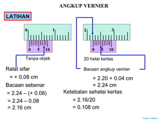 Author : Khairi
Tanpa objek 20 helai kertas
Ralat sifar
= + 0.08 cm
Bacaan angkup vernier
= 2.20 + 0.04 cm
= 2.24 cmBacaan sebenar
= 2.24 – (+ 0.08)
= 2.24 – 0.08
= 2.16 cm
0
0 1
5 10 0
2 3
5 10
Ketebalan sehelai kertas
= 2.16/20
= 0.108 cm
ANGKUP VERNIER
LATIHAN
 