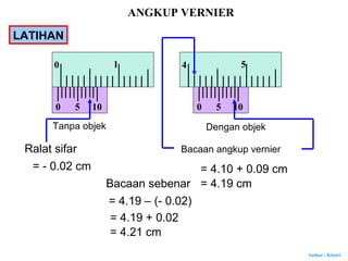 Author : Khairi
Tanpa objek Dengan objek
Ralat sifar
= - 0.02 cm
Bacaan angkup vernier
= 4.10 + 0.09 cm
= 4.19 cmBacaan sebenar
= 4.19 – (- 0.02)
= 4.19 + 0.02
= 4.21 cm
0
0 1
5 10 0
4 5
5 10
ANGKUP VERNIER
LATIHAN
 