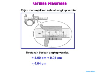 Author : Khairi
LATIHAN PENGAYAANLATIHAN PENGAYAAN
Rajah menunjukkan sebuah angkup vernier.
Nyatakan bacaan angkup vernier.
= 4.00 cm + 0.04 cm
= 4.04 cm
 
