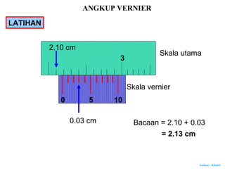 Author : Khairi
3
Skala utama
Skala vernier
50
2.10 cm
0.03 cm Bacaan = 2.10 + 0.03
= 2.13 cm
10
ANGKUP VERNIER
LATIHAN
 