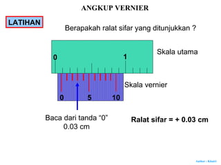 Author : Khairi
1
Skala utama
Skala vernier
50
Baca dari tanda “0”
0.03 cm
Ralat sifar = + 0.03 cm
10
0
Berapakah ralat sifar yang ditunjukkan ?
ANGKUP VERNIER
LATIHAN
 
