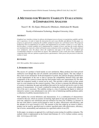 International Journal of Web & Semantic Technology (IJWesT) Vol.8, No.3, July 2017
DOI : 10.5121/ijwest.2017.8301 1
A METHOD FOR WEBSITE USABILITY EVALUATION:
A COMPARATIVE ANALYSIS
Naser F. M. EL-firjani, Ebitisam K. Elberkawi, Abdelsalam M. Maatuk
Faculty of Information Technology, Benghazi University, Libya.
ABSTRACT
Graphical user interfaces design in software development process focuses on maximizing usability and the
user's experience, in order to make the interaction for users easy, flexible and efficient. In this paper, we
propose an approach for evaluating the usability satisfaction degree of a web-based system. The proposed
method has been accomplished in two phases and implemented on an airlines website as a case study. In
the first phase, a website usability test is implemented by a number of users, and then the results obtained
are translated into charts for a final web-based system evaluation in the second phase. The results achieved
were satisfactory, since the places where the weaknesses and gaps in the website are identified and
recommended solutions to avoid them are drawn. The authenticity of the results have been confirmed by
comparing them with user opinions acquired from a questionnaire, which proves the precision in which the
website is rated.
KEYWORDS
GUI, Web usability, Web evaluation method.
1. INTRODUCTION
The success of a product is based mainly on user satisfaction. Many products have been proved
ineffective even though they met all scientific and technical design aspects. The only setback is
that a lack of user satisfaction. In the development of systems, the software designers should focus
on the requirements of the user so that to increase the compatibility between GUIs and other
components of the system to ensure that the final product meets user requirements [9]. On other
hand, the evaluation usually is carried out by users. This provides a direct incite on how actual
users in a real situation use the system in practice. Thus, we have to measure the difficulty degree
of systems to determine the gaps and problems that need to be resolved and involve users in such
process of measurements. As a result, a method for testing the usability of systems with enhanced
role of the user is necessary. The usability testing is a way of assessing the degree to which an
interactive system is easy and pleasant to use with a view of identifying usability problems and/or
a collection of usability measures/metrics [2, 3].
Web usability has several definitions and characteristics. It is a combination of characteristics
oriented to the user, which are easiness of learning, high speed of user task performance, low user
error rate, subjective user satisfaction and user retention over time [24]. Usability is a measure of
the ease with which a system can be learned or used, its safety, effectiveness and efficiency, and
the attitude of its users towards it [15]. The measure of the ease might be an extent to which a
product can be used by specified users to achieve specified goals with effectiveness, efficiency,
rate of errors, memorability and satisfaction in a specified context of use [25].
In this paper, we propose an approach for a web-based system testing for usability evaluation. The
method, which is implemented on the United Arab Emirates (U. A. E.) Airlines website consists
 