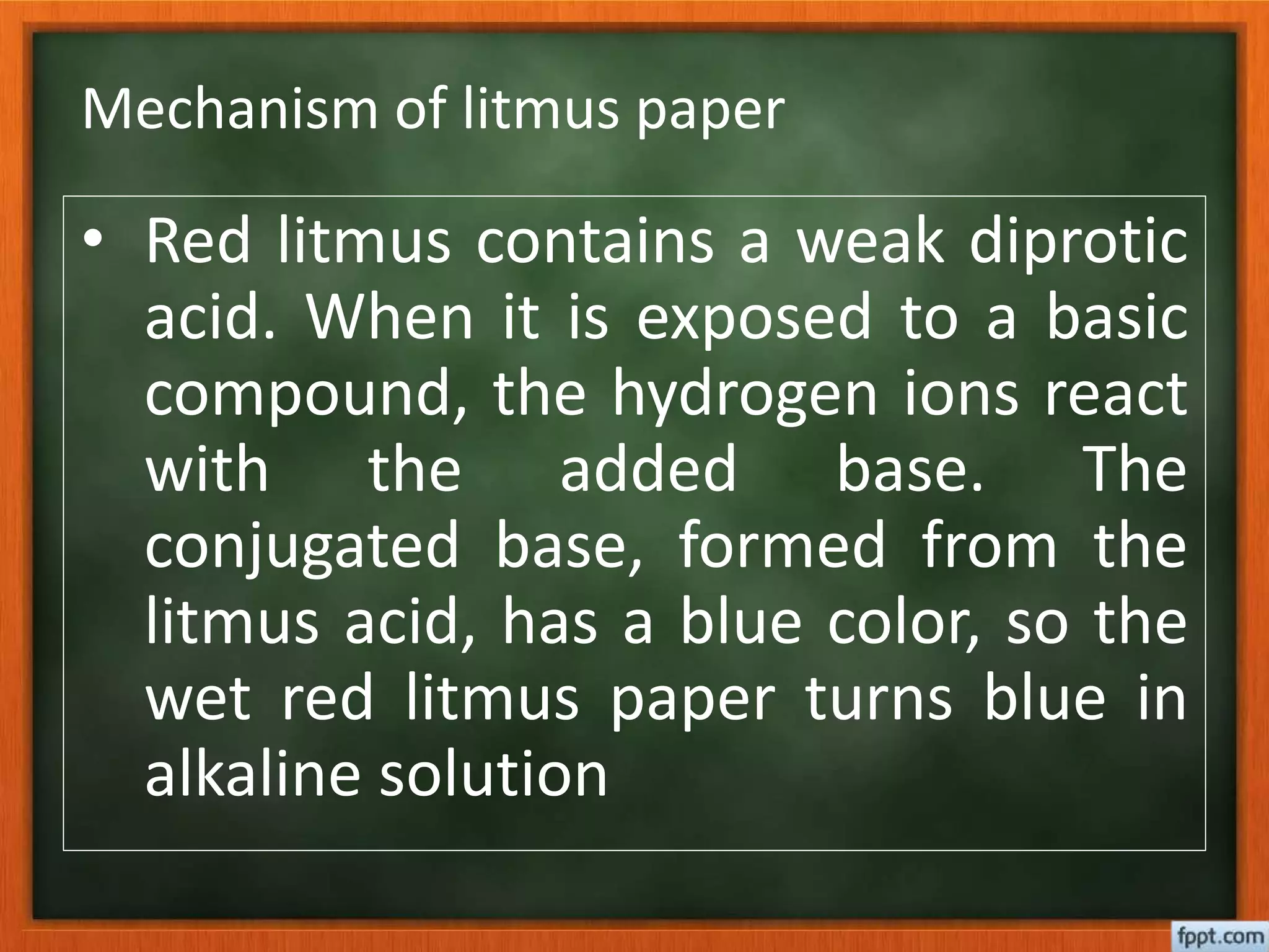 Mechanism of litmus paper
• Red litmus contains a weak diprotic
acid. When it is exposed to a basic
compound, the hydrogen ions react
with the added base. The
conjugated base, formed from the
litmus acid, has a blue color, so the
wet red litmus paper turns blue in
alkaline solution
 