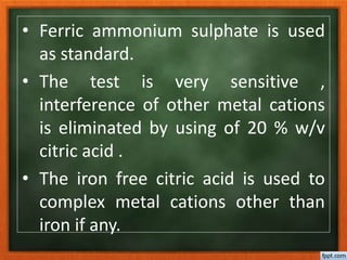 • Ferric ammonium sulphate is used
as standard.
• The test is very sensitive ,
interference of other metal cations
is eliminated by using of 20 % w/v
citric acid .
• The iron free citric acid is used to
complex metal cations other than
iron if any.
 