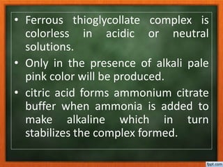 • Ferrous thioglycollate complex is
colorless in acidic or neutral
solutions.
• Only in the presence of alkali pale
pink color will be produced.
• citric acid forms ammonium citrate
buffer when ammonia is added to
make alkaline which in turn
stabilizes the complex formed.
 