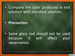 • Compare the color produced in test
solution with standard solution.
• Precaution:
• Same glass rod should not be used
because it will affect your
observation.
 