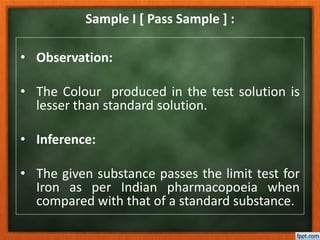 Sample I [ Pass Sample ] :
• Observation:
• The Colour produced in the test solution is
lesser than standard solution.
• Inference:
• The given substance passes the limit test for
Iron as per Indian pharmacopoeia when
compared with that of a standard substance.
 