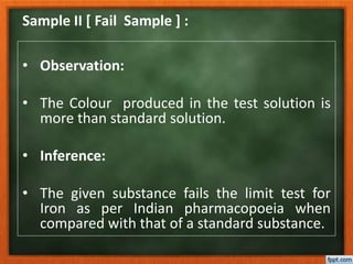 Sample II [ Fail Sample ] :
• Observation:
• The Colour produced in the test solution is
more than standard solution.
• Inference:
• The given substance fails the limit test for
Iron as per Indian pharmacopoeia when
compared with that of a standard substance.
 