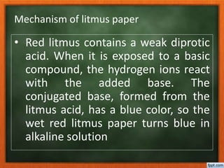 Mechanism of litmus paper
• Red litmus contains a weak diprotic
acid. When it is exposed to a basic
compound, the hydrogen ions react
with the added base. The
conjugated base, formed from the
litmus acid, has a blue color, so the
wet red litmus paper turns blue in
alkaline solution
 