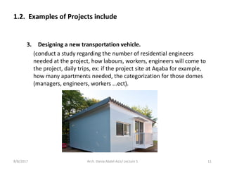 3. Designing a new transportation vehicle.
(conduct a study regarding the number of residential engineers
needed at the project, how labours, workers, engineers will come to
the project, daily trips, ex: if the project site at Aqaba for example,
how many apartments needed, the categorization for those domes
(managers, engineers, workers ...ect).
1.2. Examples of Projects include
8/8/2017 11Arch. Dania Abdel-Aziz/ Lecture 5
 