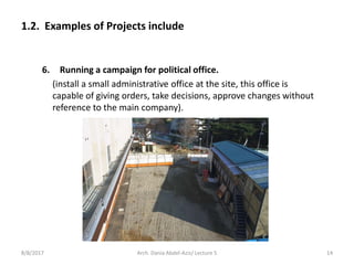 6. Running a campaign for political office.
(install a small administrative office at the site, this office is
capable of giving orders, take decisions, approve changes without
reference to the main company).
1.2. Examples of Projects include
8/8/2017 14Arch. Dania Abdel-Aziz/ Lecture 5
 