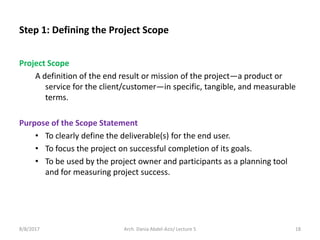 Step 1: Defining the Project Scope
Project Scope
A definition of the end result or mission of the project—a product or
service for the client/customer—in specific, tangible, and measurable
terms.
Purpose of the Scope Statement
• To clearly define the deliverable(s) for the end user.
• To focus the project on successful completion of its goals.
• To be used by the project owner and participants as a planning tool
and for measuring project success.
8/8/2017 18Arch. Dania Abdel-Aziz/ Lecture 5
 