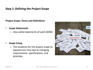 Project Scope: Terms and Definitions
• Scope Statements
– Also called statements of work (SOW)
• Scope Creep
– The tendency for the project scope to
expand over time due to changing
requirements, specifications, and
priorities.
8/8/2017 23Arch. Dania Abdel-Aziz/ Lecture 5
Step 1: Defining the Project Scope
 