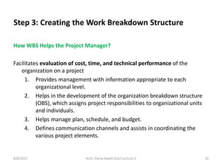 How WBS Helps the Project Manager?
Facilitates evaluation of cost, time, and technical performance of the
organization on a project
1. Provides management with information appropriate to each
organizational level.
2. Helps in the development of the organization breakdown structure
(OBS), which assigns project responsibilities to organizational units
and individuals.
3. Helps manage plan, schedule, and budget.
4. Defines communication channels and assists in coordinating the
various project elements.
8/8/2017 35Arch. Dania Abdel-Aziz/ Lecture 5
Step 3: Creating the Work Breakdown Structure
 