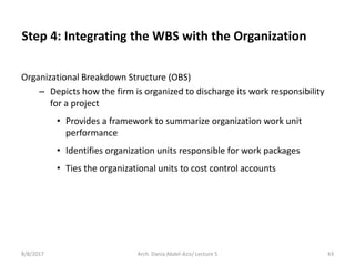 Step 4: Integrating the WBS with the Organization
Organizational Breakdown Structure (OBS)
– Depicts how the firm is organized to discharge its work responsibility
for a project
• Provides a framework to summarize organization work unit
performance
• Identifies organization units responsible for work packages
• Ties the organizational units to cost control accounts
8/8/2017 43Arch. Dania Abdel-Aziz/ Lecture 5
 