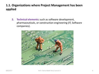 1.1. Organizations where Project Management has been
applied
2. Technical elements: such as software development,
pharmaceuticals, or construction engineering (IT, Software
companies).
8/8/2017 6Arch. Dania Abdel-Aziz/ Lecture 5
 