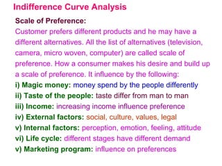 Indifference Curve Analysis
Scale of Preference:
Customer prefers different products and he may have a
different alternatives. All the list of alternatives (television,
camera, micro woven, computer) are called scale of
preference. How a consumer makes his desire and build up
a scale of preference. It influence by the following:
i) Magic money: money spend by the people differently
ii) Taste of the people: taste differ from man to man
iii) Income: increasing income influence preference
iv) External factors: social, culture, values, legal
v) Internal factors: perception, emotion, feeling, attitude
vi) Life cycle: different stages have different demand
v) Marketing program: influence on preferences
 