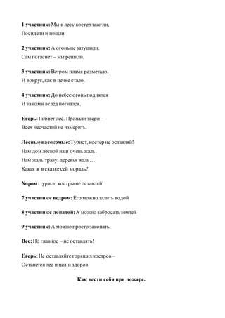 1 участник: Мы в лесу костер зажгли,
Посидели и пошли
2 участник: А огонь не затушили.
Сам погаснет – мы решили.
3 участник: Ветром пламя разметало,
И вокруг, как в печке стало.
4 участник: До небес огонь поднялся
И за нами вслед погнался.
Егерь:Гибнет лес. Пропали звери –
Всех несчастийне измерить.
Лесные насекомые:Турист, костер не оставляй!
Нам дом леснойнаш очень жаль.
Нам жаль траву, деревья жаль…
Какая ж в сказке сей мораль?
Хором: турист, костры не оставляй!
7 участник с ведром: Его можно залить водой
8 участник с лопатой:А можно забросать землей
9 участник: А можно просто закопать.
Все:Но главное – не оставлять!
Егерь:Не оставляйте горящихкостров –
Останется лес и цел и здоров
Как вести себя при пожаре.
 