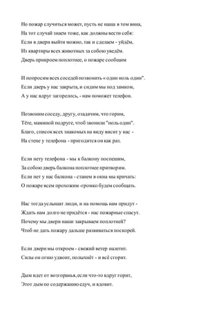 Но пожар случиться может, пусть не наша в том вина,
На тот случай знаем тоже, как должны вести себя:
Если в двери выйти можно, так и сделаем - уйдём,
Из квартиры всех животных за собою уведём.
Дверь прикроем поплотнее, о пожаре сообщим
И попросим всехсоседейпозвонить « один ноль один".
Если дверь у нас закрыта, и сидим мы под замком,
А у нас вдруг загорелось, - нам поможет телефон.
Позвоним соседу, другу, озадачим, что горим,
Тёте, маминой подруге, чтоб звонили "ноль один".
Благо, списоквсех знакомыхна виду висит у нас -
На стене у телефона - пригодится онкак раз.
Если нету телефона - мы к балкону поспешим,
За собоюдверь балкона поплотнее притворим.
Если нет у нас балкона - станем в окна мы кричать:
О пожаре всем прохожим -громко будем сообщать.
Нас тогдауслышат люди, и на помощь нам придут -
Ждать нам долго не придётся - нас пожарные спасут.
Почему мы двери наши закрываем поплотней?
Чтоб не дать пожару дальше развиваться поскорей.
Если дверимы откроем - свежий ветер налетит.
Силы он огню удвоит, полыхнёт - и всё сгорит.
Дым идет от возгоранья,если что-то вдруг горит,
Этот дым по содержаниюедуч, и ядовит.
 