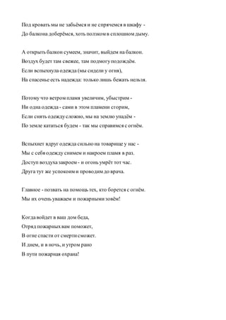 Под кровать мы не забьёмся и не спрячемся в шкафу -
До балкона доберёмся, хоть ползком в сплошном дыму.
А открыть балкон сумеем, значит, выйдем на балкон.
Воздух будет там свежее, там подмогуподождём.
Если вспыхнула одежда (мы сидели у огня),
На спасенье есть надежда: только лишь бежать нельзя.
Потому что ветром пламя увеличим, убыстрим -
Ни одна одежда - сами в этом пламени сгорим,
Если снять одеждусложно, мы на землю упадём -
По земле кататься будем - так мы справимся с огнём.
Вспыхнет вдруг одежда сильно на товарище у нас -
Мы с себя одежду снимем и накроем пламя в раз.
Доступ воздухазакроем - и огонь умрёт тот час.
Друга тут же успокоим и проводим до врача.
Главное - позвать на помощь тех, кто борется с огнём.
Мы их очень уважаем и пожарнымизовём!
Когдавойдет в ваш дом беда,
Отряд пожарныхвам поможет,
В огне спасти от смертисможет.
И днем, и в ночь, и утром рано
В пути пожарная охрана!
 