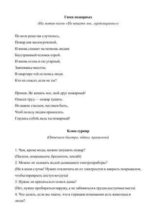 Гимн пожарных
(На мотив песни «Не вешать нос, гардемарины»)
По воле рока так случилось,
Пожар как вызов роковой,
И вновь спешит на помощь людям
Бесстрашныйчеловек-герой.
И вновь огонь и газ угарный,
Завоеванье высоты.
В квартире той остались люди.
Кто их спасет, если не ты?
Припев. Не вешать нос, мой друг пожарный!
Опасен труд — пожар тушить.
Но важно смелым, честным быть,
Чтоб пользулюдям приносить.
Гордись собой, ведь ты пожарный!
Блиц-турнир
(Отвечаем быстро, чётко, правильно)
1. Чем, кроме воды, можно затушить пожар?
(Песком, покрывалом, брезентом, землёй)
2. Можно ли заливать водойдымящиеся электроприборы?
(Ни в коем случае! Нужно отключить их от электросети и накрыть покрывалом,
чтобы перекрыть доступвоздуха)
3. Нужно ли прятаться от огня и дыма?
(Нет, нужно пробираться наружу, а не забиваться в труднодоступныеместа)
4. Что делать, если вы знаете, что в горящем помещении есть животныеи
люди?
 