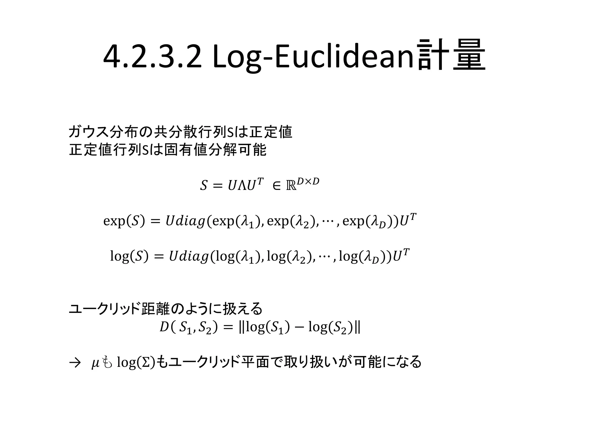 4.2.3.2 Log-Euclidean計量
ガウス分布の共分散行列Sは正定値
正定値行列Sは固有値分解可能
𝑆 = 𝑈Λ𝑈 𝑇
∈ ℝ 𝐷×𝐷
exp 𝑆 = 𝑈𝑑𝑖𝑎𝑔(exp(𝜆1), exp(𝜆2), ⋯ , exp(𝜆 𝐷))𝑈 𝑇
log 𝑆 = 𝑈𝑑𝑖𝑎𝑔(log(𝜆1), log(𝜆2), ⋯ , log(𝜆 𝐷))𝑈 𝑇
ユークリッド距離のように扱える
𝐷 𝑆1, 𝑆2 = log 𝑆1 − log(𝑆2)
→ 𝜇も log Σ もユークリッド平面で取り扱いが可能になる
 
