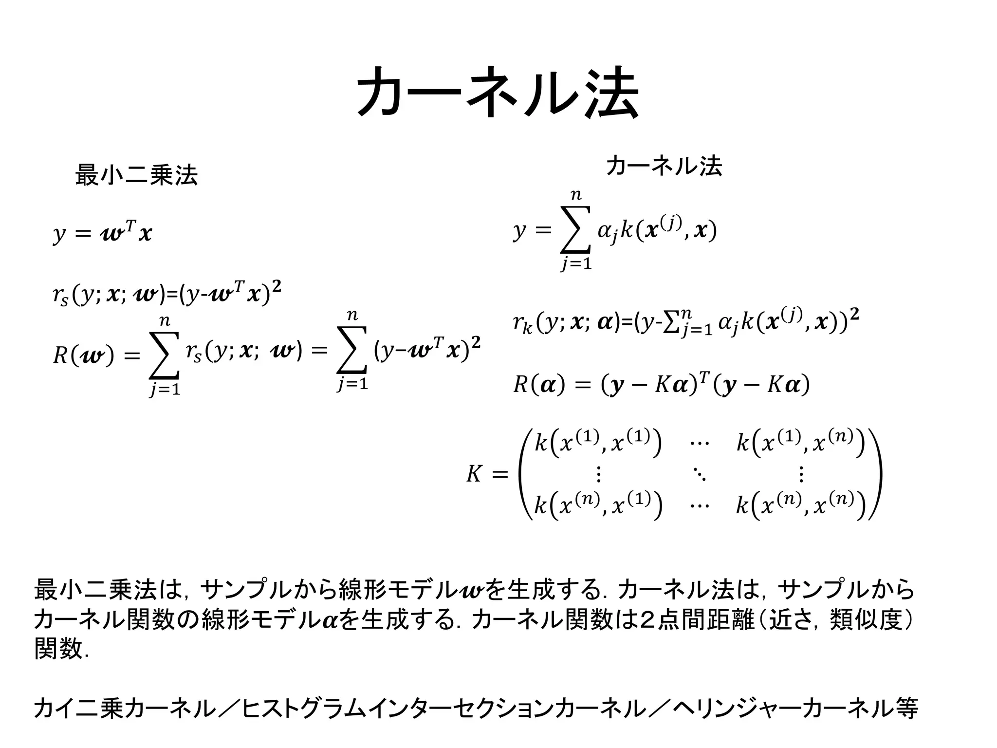 カーネル法
𝑦 = 𝔀 𝑇
𝒙
𝑟𝑠(𝑦; 𝒙; 𝔀)=(𝑦-𝔀 𝑇 𝒙) 𝟐
𝑅 𝔀 =
𝑗=1
𝑛
𝑟𝑠(𝑦; 𝒙; 𝔀) =
𝑗=1
𝑛
(𝑦−𝔀 𝑇
𝒙) 𝟐
𝑦 =
𝑗=1
𝑛
𝛼𝑗 𝑘(𝒙 𝑗 , 𝒙)
𝑟𝑘(𝑦; 𝒙; 𝜶)=(𝑦- 𝑗=1
𝑛
𝛼𝑗 𝑘(𝒙 𝑗 , 𝒙)) 𝟐
𝑅 𝜶 = 𝒚 − 𝐾𝜶 𝑇
𝒚 − 𝐾𝜶
𝐾 =
𝑘 𝑥(1), 𝑥 1 ⋯ 𝑘 𝑥(1), 𝑥 𝑛
⋮ ⋱ ⋮
𝑘 𝑥(𝑛), 𝑥 1 ⋯ 𝑘 𝑥(𝑛), 𝑥 𝑛
最小二乗法 カーネル法
最小二乗法は，サンプルから線形モデル𝔀を生成する．カーネル法は，サンプルから
カーネル関数の線形モデル𝜶を生成する．カーネル関数は２点間距離（近さ，類似度）
関数．
カイ二乗カーネル／ヒストグラムインターセクションカーネル／ヘリンジャーカーネル等
 
