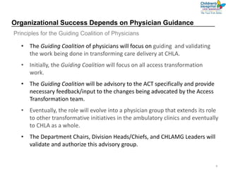9
Organizational Success Depends on Physician Guidance
• The Guiding Coalition of physicians will focus on guiding and validating
the work being done in transforming care delivery at CHLA.
• Initially, the Guiding Coalition will focus on all access transformation
work.
• The Guiding Coalition will be advisory to the ACT specifically and provide
necessary feedback/input to the changes being advocated by the Access
Transformation team.
• Eventually, the role will evolve into a physician group that extends its role
to other transformative initiatives in the ambulatory clinics and eventually
to CHLA as a whole.
• The Department Chairs, Division Heads/Chiefs, and CHLAMG Leaders will
validate and authorize this advisory group.
Principles for the Guiding Coalition of Physicians
 
