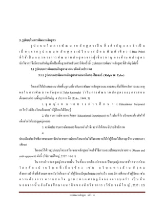 กำรพัฒนำหลักสูตร หน้ำ 10
5. รูปแบบในการพัฒนาหลักสูตร
รู ป แ บ บ ใ น ก ำ ร พั ฒ น ำ ห ลั ก สู ต ร เ ป็ น สิ่ ง ส ำ คั ญ แ ล ะ จ ำ เ ป็ น
เ นื่ อ ง จ ำ ก รู ป แ บ บ ห ลั ก สู ต ร เ ป รี ย บ เ ส มื อ น พิ ม พ์ เ ขี ย ว ( Blue Print)
ที่ ใ ช้ เป็ น แ น ว ท ำ ง ก ำ ร พั ฒ น ำ ห ลั ก สู ต ร จ ำ ก ผู้ เ ชี่ ย ว ช ำ ญ ท ำง ด้ ำ น ห ลั ก สู ต ร
นักวิชำกำรจึงมีควำมสำคัญเพื่อเป็นพื้นฐำนสำหรับกำรวิจัยครั้งนี้ รูปแบบกำรพัฒนำหลักสูตรที่สำคัญมีดังนี้
5.1 รูปแบบการพัฒนาหลักสูตรจากแนวคิดต่างประเทศ
5.1.1 รูปแบบการพัฒนาหลักสูตรตามแนวคิดของไทเลอร์ (Ralph W. Tyler)
ไทเลอร์ได้นำเสนอแนวคิดพื้นฐำนเกี่ยวกับกำรพัฒนำหลักสูตรและกำรสอนซึ่งก็คือหลักกำรและเหตุ
ผล ใ น ก ำรพั ฒ น ำห ลัก สู ต ร( Tyler Rationale) ว่ำใ น ก ำร พั ฒ น ำห ลัก สู ต ร แ ล ะ ก ำรส อ น
ต้องตอบคำถำมพื้นฐำนที่สำคัญ 4 ประกำร คือ (Tyler, 1949: 3)
1. จุ ด มุ่ ง ห ม ำ ย ท ำ ง ก ำ ร ศึ ก ษ ำ ( Educational Purposes)
อะไรบ้ำงที่โรงเรียนต้องกำรให้ผู้เรียนได้เรียนรู้
2.ประสบกำรณ์ทำงกำรศึกษำ (EducationalExperiences) อะไรบ้ำงที่โรงเรียนจะต้องจัดให้
เพื่อช่วยให้บรรลุจุดมุ่งหมำย
3. จะจัดประสบกำรณ์ทำงกำรศึกษำอย่ำงไรจึงจะทำให้สอนมีประสิทธิภำพ
4.
ประเมินประสิทธิภำพของกำรจัดประสบกำรณ์กำรเรียนอย่ำงไรจึงจะทรำบได้ว่ำผู้เรียนได้บรรลุเป้ำหมำยทำงกำ
รศึกษำ
ไทเลอร์ได้วำงรูปแบบโครงสร้ำงของหลักสูตรโดยใช้วิธีกำรและเป้ำหมำยปลำยทำง (Means and
ends approsch) ดังนี้ (วิชัย วงษ์ใหญ่, 2537: 10-11)
ใน กำรกำห นดจุดมุ่งหมำยนั้น ในขั้น แรกต้องกำหน ดเป็ นจุดมุ่งหมำยชั่วครำวก่อน
โ ด ย ต้ อ ง น ำ บ ริ บ ท ที่ เ กี่ ย ว ข้ อ ง เ ช่ น บ ริ บ ท ท ำ ง ด้ ำ น สั ง ค ม
ด้วยกำรนำสิ่งที่สังคมคำดหวังว่ำต้องกำรให้ผู้เรียนมีคุณลักษณะอย่ำงไร และมีกำรศึกษำตัวผู้เรียน เช่น
ค ว ำ ม ต้ อ ง ก ำ ร ค ว ำ ม ส น ใ จ ฐ ำ น ะ ท ำ ง เ ศ ร ษ ฐ กิ จ ข อ ง ค ร อ บ ค รั ว เ ป็ น ต้ น
น อ ก จ ำก นั้ น ยั ง ต้ อ ง ศึ ก ษ ำ แ น ว คิ ด ข อ ง นั ก วิช ำก ำ ร ( วิชั ย ว ง ษ์ ใ ห ญ่ , 2537 : 12)
 