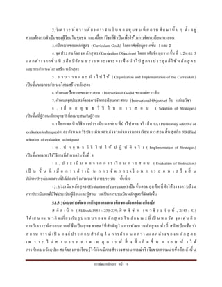 กำรพัฒนำหลักสูตร หน้ำ 19
2. วิเค รำะ ห์ ค วำม ต้อง กำรจ ำเป็ น ข อ ง ชุม ช น ที่ ส ถ ำน ศึ ก ษ ำนั้ น ๆ ตั้ง อ ยู่
ควำมต้องกำรจำเป็นของผู้เรียนในชุมชน และเนื้อหำวิชำที่จำเป็นเพื่อใช้ในกำรจัดกำรเรียนกำรสอน
3. เป้ำหมำยของหลักสูตร (Curriculum Goals) โดยอำศัยข้อมูลจำกขั้น 1และ 2
4.จุดประสงค์ของหลักสูตร (Curriculum Objectives) โดยอำศัยข้อมูลจำกขั้นที่ 1,2และ 3
แตกต่ำง จำกขั้ น ที่ 3 คือ มีลักษ ณ ะ เฉ พ ำะ เจำะ จง เพื่ อน ำไป สู่กำรป ระ ยุกต์ใ ช้ห ลัก สู ต ร
และกำรกำหนดโครงสร้ำงหลักสูตร
5 . ร ว บ ร ว ม แ ล ะ น ำ ไ ป ใ ช้ ( Organization and Implementation of the Curriculum)
เป็นขั้นของกำรกำหนดโครงสร้ำงหลักสูตร
6. กำหนดเป้ำหมำยของกำรสอน (Instructional Goals) ของแต่ละระดับ
7. กำหนดจุดประสงค์ของกำรจัดกำรเรียนกำรสอน (Instructional Objective) ใน แต่ละวิชำ
8 . เ ลื อ ก ยุ ท ธ วิ ธี ใ น ก ำ ร ส อ น ( Selection of Strategies)
เป็นขั้นที่ผู้เรียนเลือกยุทธวิธีที่เหมำะสมกับผู้เรียน
9. เลือกเทคนิควิธีกำรประเมินผลก่อนที่นำไปสอนจริงคือ 9A(Preliminary selective of
evaluationtechniques) และกำหนดวิธีประเมินผลหลังจำกกิจกรรมกำรเรียนกำรสอนสิ้นสุดคือ 9B (Find
selection of evaluation techniques)
1 0 . น ำ ยุ ท ธ วิ ธี ไ ป ใ ช้ ป ฏิ บั ติ จ ริ ง ( Implementation of Strategies)
เป็นขั้นของกำรใช้วิธีกำรที่กำหนดในขั้นที่ 8
1 1 . ป ร ะ เ มิ น ผ ล จ ำ ก ก ำ ร เ รี ย น ก ำ ร ส อ น ( Evaluation of Instruction)
เ ป็ น ขั้ น ที่ เ มื่ อ ก ำ ร ด ำ เ นิ น ก ำ ร จั ด ก ำ ร เ รี ย น ก ำ ร ส อ น เ ส ร็ จ สิ้ น
ก็มีกำรประเมินผลตำมที่ได้เลือกหรือกำหนดวิธีกำรประเมิน ขั้นที่ 9
12. ประเมินหลักสูตร (Evaluationof curriculum) เป็นขั้นตอนสุดท้ำยที่ทำให้วงจรครบถ้วน
กำรประเมินผลที่มิใช่ประเมินผู้เรียนและผู้สอน แต่เป็นกำรประเมินหลักสูตรที่จัดทำขึ้น
5.1.5 รูปแบบการพัฒนาหลักสูตรตามแนวคิดของมัลคอล์ม สกิลเบ็ก
ส กิ ล เ บ็ ก ( Sklibeck,1984 : 230-239; สิ ท ธิ ชั ย เ ท ว ธี ร ะ รั ต น์ , 2543 : 43)
ได้เส น อ แ น วคิ ดเกี่ยว กับ รู ป แ บ บ ข อ ง ห ลักสู ตร ใ น ลัก ษ ณ ะ ที่ เป็ น พ ล วัต จุ ดเด่น คื อ
กำรวิเครำะห์สถำนกำรณ์ซึ่งเป็ นยุทธศำสตร์ที่สำคัญในกำรพัฒน ำหลักสูตร ทั้งนี้ สกิลเบ็กเชื่อว่ำ
ส ถ ำน ก ำรณ์ เป็ น อ ง ค์ ป ร ะ ก อ บ ส ำคัญ ใ น ก ำรก ำห น ด ค วำมแ ต ก ต่ำง ข อ ง ห ลัก สู ต ร
เ พ ร ำ ะ ไ ม่ ส ำ ม ำ ร ถ ค ำ ด เ ห ตุ ก ำ ร ณ์ สิ่ ง ที่ เ กิ ด ขึ้ น ภ ำ ย ห น้ ำ ไ ด้
กำรกำหนดวัตถุประสงค์ของกำรเรียนรู้ไว้ก่อนมีกำรสำรวจสถำนกำรณ์จริงจึงขำดควำมน่ำเชื่อถือ ดังนั้น
 