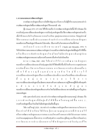 กำรพัฒนำหลักสูตร หน้ำ 2
1. ความหมายของการพัฒนาหลักสูตร
กำรพัฒนำหลักสูตรเป็ นภำรกิจที่สำคัญและกว้ำงขวำง จึงมีผู้ให้ควำมหมำยของคำว่ำ
กำรพัฒนำหลักสูตรเกิดขึ้นกำรพัฒนำหลักสูตรไว้หลำยกรณี เช่น
กู๊ด (Good,1973:157-158) ได้ให้ควำมเห็นว่ำ กำรพัฒนำหลักสูตรเกิดขึ้นได้ 2ลักษณะ คือ
กำรปรับปรุงและเปลี่ยนแปลงหลักสูตรกำรปรับปรุงหลักสูตรเป็นวิธีกำรพัฒนำหลักสูตรอย่ำงหนึ่ง
เพื่อให้เหมำะกับโรงเรียนและ ระบบโรงเรียน จุดมุ่งหมำยของกำรสอน วัสดุอุปกรณ์
วิธี ก ำร ส อ น ร ว ม ทั้ ง ป ร ะ ม ว ล ผ ล ส่ ว น ค ำว่ำ ก ำร เ ป ลี่ ย น แ ป ล ง ห ลัก สู ต ร
หมำยถึงกำรแก้ไขหลักสูตรให้แตกต่ำงไปจำกเดิม เป็นกำรสร้ำงโอกำสทำงกำรเรียนขึ้นใหม่
เ ช ย์ เ ล อ ร์ แ ล ะ อ เ ล็ ก ซ ำ น เ ด อ ร์ ( Saylor and Alexander, 1974: 7)
ให้คำจำกัดควำมหมำยของกำรพัฒนำหลักสูตรว่ำหมำยถึงกำรจัดทำหลักสูตรเดิมที่มีอยู่แล้วให้ดีขึ้น
ห รื อ เ ป็ น ก ำ ร จั ด ท ำ ห ลั ก สู ต ร ใ ห ม่โ ด ย ไ ม่มี ห ลั ก สู ต ร เ ดิ ม อ ยู่ ก่อ น
กำรพัฒนำหลักสูตรอำจหมำยรวมถึงกำรสร้ำงเอกสำรอื่นสำหรับนักเรียนด้วย
ท ำ บ ำ ( Taba, 1962 : 454) ไ ด้ ก ล่ ำ ว ไ ว้ ว่ำ ก ำ ร พั ฒ น ำ ห ลั ก สู ต ร
หมำยถึงกำรเปลี่ยนแปลงและปรับปรุงสูตรเดิมให้ได้ผลดียิ่งขึ้นทั้งในด้ำนกำรวำงจุดม่งหมำย
ก ำร จัด เนื้ อ ห ำวิช ำ ก ำร เ รี ย น ก ำร ส อ น ก ำ ร วัด แ ล ะ ก ำ รป ระ เมิ น ผ ล อื่ น ๆ
เ พื่ อ ใ ห้ บ ร ร ลุ ถึ ง จุ ด ม่ ง ห ม ำ ย อั น ใ ห ม่ ที่ ว ำ ง ไ ว้
กำรเปลี่ยน แปลงห ลักสูตรเป็ น กำรเปลี่ยน แปลงทั้งระ บบห รือเปลี่ยน แปลงทั้งห มด
ตั้ ง จุ ด มุ่ ง ห ม ำ ย แ ล ะ วิ ธี ก ำ ร
และกำรเปลี่ยนแปลงหลักสูตรนี้จะมีผลกระทบทำงด้ำนควำมคิดและควำมรู้สึกของผู้ที่เกี่ยวข้องทุกฝ่ำ
ย ส่ ว น ก ำ ร ป รั บ ป รุ ง ห ลั ก สู ต ร
หมำยถึงกำรเปลี่ยนแปลงหลักสูตรเพียงบำงส่วนโดยไม่เปลี่ยนแปลงแนวควำมคิดพื้นฐำนหรือรูปแบ
บของหลักสูตร
สงัด อุทรำนันท์ (2532:30) กล่ำวว่ำกำรพัฒนำหลักสูตรมีควำมหมำยอยู่2ลักษณะ คือ
1. ก ำ ร ท ำ ห ลั ก สู ต ร ที่ มี อ ยู่แ ล้ ว ใ ห้ ดี ขึ้ น ห รื อ ส ม บู ร ณ์ ขึ้ น แ ล ะ 2 .
กำรสร้ำงหลักสูตรขึ้นมำใหม่โดยไม่มีหลักสูตรเดิมเป็นพื้นฐำน
วิชัย วงษ์ใหญ่(2525: 10) กล่ำวว่ำ กำรพัฒนำหลักสูตรคือกำรพยำยำมวำงโครงกำร
ที่ จ ะ ช่ ว ย ใ ห้ นั ก เ รี ย น ไ ด้ เ รี ย น รู้ ต ร ง ต ำ ม จุ ด มุ่ง ห ม ำ ย ที่ ก ำ ห น ด ไ ว้
หรือกำรพัฒนำหลักสู ตรและกำรสอน ระบบโครงสร้ำงของกำรจัดโปรแกรมก ำรสอน
กำรกำหนดจุดมุ่งหมำย เนื้อหำสำระ กำรปรับปรุงตำรำ แบบเรียน คู่มือครู และสื่อกำรเรียนต่ำงๆ
ก ำ ร วัด แ ล ะ ก ำ ร ป ร ะ เ มิ น ผ ล ก ำ ร ใ ช้ ห ลั ก สู ต ร ก ำ ร ป รั บ ป รุ ง แ ก้ ไ ข
 