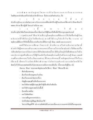 กำรพัฒนำหลักสูตร หน้ำ 26
ก ำ ร พั ฒ น ำ ห ลั ก สู ต ร โ ด ย ก ำ ร ป รั บ กิ จ ก ร ร ม ก ำ ร เ รี ย น ก ำ ร ส อ น
โดยศึกษำจำกคำอธิบำยหรือคำอธิบำยวิชำที่กำหนด ซึ่งประกอบด้วยส่วนต่ำงๆ คือ
1 . 1 กิ จ ก ร ร ม ไ ด้ แ ก่
ส่วนที่ระบุถึงแนวกำรจัดกิจกรรมกำรเรียนกำรสอนที่ต้องจัดให้แก่ผู้เรียนสังเกตได้จำกคำว่ำ ศึกษำค้นคว้ำ
ทดลอง สำรวจ ฝึก ปฏิบัติ วิเครำะห์ อภิปรำย ฯลฯ
1 . 2 เ นื้ อ ห ำ ไ ด้ แ ก่
ส่วนที่ระบุถึงหัวข้อหรือขอบข่ำยของเนื้อหำที่จะนำมำให้ผู้เรียนหรือฝึกเพื่อให้บรรลุตำมจุดประสงค์
1.3 จุดป ระ สงค์ ได้แก่ส่วน ที่ระ บุถึง พ ฤติกรรมที่ต้อง กำรให้ เกิดขึ้น กับผู้เรียน
ห ลั ง จ ำ ก ที่ ไ ด้ เรี ย น รู้ ห รื อ ฝึ ก ทั ก ษ ะ ต ำ ม ที่ ไ ด้ ร ะ บุ ไ ป แ ล้ ว ใ น ข้ อ 1.1 แ ล ะ 1.2
พฤติกรรมที่ต้องกำรให้เกิดขึ้นนี้ประกอบด้วนส่วนที่เป็นควำมรู้ ทักษะ เจตคติ และกระบวนกำร
ผ ล ที่ ไ ด้ จ ำก ก ำร ศึ ก ษ ำ วิเค ร ำ ะ ห์ ค ำ อ ธิ บ ำย ห รื อ ค ำอ ธิ บ ำย ร ำย วิช ำ นี้
ช่วยท ำใ ห้ผู้ส อน มองเห็ น ภ ำพ ง ำน สอน ของ เนื้ อห ำห รื อรำยวิช ำดังกล่ำวได้ชัดเจน ขึ้ น
ว่ำต้องจัดกิจกรรมกำรเรียน กำรสอนวิธีใด มีขอบข่ำยเนื้ อหำที่ต้องเรียนรู้หรือฝึ กทักษะอะไรบ้ำง
และ ประ กำรสุ ดท้ำยต้องกำรให้ผู้เรียน มีห รือเกิดพ ฤติกรรมทั้งใน ด้ำน ควำมรู้ ทักษะ เจตคติ
รวมทั้งกำรจัดกำรอะไรบ้ำง กิจกรรมต่ำงๆ ที่วิเครำะห์ ออกมำนี้ หลักสู ตรกำหน ดไว้กว้ำง ๆ
เป็ น ห น้ ำ ที่ ข อ ง โ ร ง เรี ย น ที่ ต้ อ ง พิ จ ำร ณ ำว่ำกิ จ ก ร ร มดั ง ก ล่ำว ค ว ร จัด โ ด ย วิธี ใ ด
จัดอย่ำงไรให้เหมำะสมสอดคล้องกับสภำพและควำมต้องกำรของท้องถิ่น เนื้อหำและตัวผู้เรียน เช่น
กิจกรรม “ศึกษำ” สำมำรถจะจัดรูปแบบหรือวิธีกำร “ศึกษำ” ได้หลำยวิธี เช่น
- ฟังคำอธิบำยจำกครู
- ค้นคว้ำจำกห้องสมุดของโรงเรียน
- ค้นคว้ำจำกแหล่งวิทยำกำรอื่นๆ
- เชิญผู้ทรงคุณวุฒิในท้องถิ่นมำบรรยำย
- ออกไปสัมภำษณ์ผู้ทรงคุณวุฒิหรือผู้เกี่ยวข้องในท้องถิ่น
- ออกไปสำรวจดูสภำพจริงในพื้นที่
- สังเกตสิ่งแวดล้อม
- ออกไปทัศนศึกษำ
- รวบรวมข้อมูลจำกแหล่งต่ำงๆ
- นำหรือพัฒนำภูมิปัญญำท้องถิ่นมำใช้
- วิเครำะห์ข้อมูลที่ได้ เช่น ควำมสัมพันธ์ด้ำนควำมเหมือนและควำมแตกต่ำงสิ่งที่เป็นเหตุและผล
 