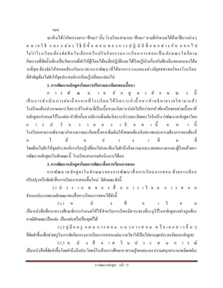กำรพัฒนำหลักสูตร หน้ำ 27
ฯลฯ
จะเห็นได้ว่ำกิจกรรมกำร “ศึกษำ”นั้น โรงเรียนสำมำรถ “ศึกษำ”ตำมที่กำหนดได้ด้วยวิธีกำรต่ำงๆ
ห ล ำ ย วิ ธี แ ล ะ แ ต่ ล ะ วิ ธี มี ขั้ น ต อ น ข อ ง ก ำ ร ป ฏิ บั ติ ที่ แ ต ก ต่ ำ ง กั น อ อ ก ไ ป
ไม่ว่ำโรงเรียน ต้องตัดสิน ใจเลือกหรือปรับกิจกรรมกำรเรียน กำรสอน เป็ น ลักษณะใดก็ตำม
กิจกรรมที่จัดนั้นต้องเป็นกิจกรรมที่ทำให้ผู้เรียนได้ลงมือปฏิบัติและได้เรียนรู้จริงเกี่ยวกับท้องถิ่นของตนเองได้ม
ำกที่สุด ต้องจัดให้สอดคล้องกับแนวทำงกำรพัฒนำที่ได้จำกกำรวำงแผนอย่ำงมียุทธศำสตร์ของโรงเรียน
ที่สำคัญต้องไม่ทำให้จุดประสงค์กำรเรียนรู้เปลี่ยนแปลงไป
2. การพัฒนาหลักสูตรโดยการปรับรายละเอียดของเนื้อหา
ก ำ ร พั ฒ น ำ ห ลั ก สู ต ร ลั ก ษ ณ ะ นี้
เป็ น กำรดำเนิ น กำรต่อเนื่ อง จำกที่โรง เรียน ได้วิเครำะห์ เนื้ อหำ/คำอธิ บำยรำยวิช ำมำแล้ว
โรงเรียนต้องนำเอำผลกำรวิเครำะห์ในส่วนที่เป็นเนื้อหำมำวิเครำะห์ต่อไปอีกว่ำจำกหัวข้อหรือขอบข่ำยเนื้อหำที่
หลักสูตรกำหนดไว้ในแต่ละหัวข้อนั้นควรมีกำรเพิ่มเติมวิเครำะห์รำยละเอียดอะไรอีกบ้ำงว่ำพัฒนำหลักสูตรโดย
ก ำ ร ป รั บ ร ำ ย ล ะ เ อี ย ด เ นื้ อ ห ำ นี้
โรงเรียนสำมำรถพิจำรณำกำหนดรำยละเอียดเนื้อหำเพิ่มเติมให้สอดคล้องกับสภำพและควำมต้องกำรของท้องถิ่
น ไ ด้ อ ย่ ำ ง เ ต็ ม ที่
โดยต้องไม่ทำให้จุดประสงค์กำรเรียนรู้เปลี่ยนไปและต้องไม่คำนึงถึงควำมเหมำะสมของเวลำและผู้เรียนด้วยกำ
รพัฒนำหลักสูตรในลักษณะนี้ โรงเรียนสำมำรถดำเนินกำรได้เอง
3. การพัฒนาหลักสูตรโดยการพัฒนาสื่อการเรียนการสอน
กำรพัฒน ำหลักสูตรในลักษณะของกำรพัฒน ำสื่ อกำรเรียนกำรสอน ด้วยกำรเลือก
ปรับปรุงหรือจัดทำสื่อกำรเรียนกำรสอนขึ้นใหม่ มีลักษณะดังนี้
3.1 ป ร ะ เ ภ ท ข อ ง สื่ อ ก ำ ร เ รี ย น ก ำ ร ส อ น
จำแนกประเภทตำมลักษณะของสื่อกำรเรียนกำรสอนได้ดังนี้
3.1.1 ห นั ง สื อ เ รี ย น
เป็นหนังสือที่กระทรวงศึกษำธิกำรกำหนดให้ใช้สำหรับกำรเรียนมีสำระตรงที่ระบุไว้ในหลักสูตรอย่ำงถูกต้อง
อำจมีลักษณะเป็นเล่ม เป็นแผ่นหรือเป็นชุดก็ได้
3.1.2 คู่มื อ ค รู แ ผ น ก ำ ร ส อ น แ น ว ก ำ ร ส อ น ห รื อ เ อ ก ส ำ ร อื่ น ๆ
ที่จัดทำขึ้นเพื่อช่วยครูในกำรจัดกิจกรรมกำรเรียนกำรสอนแต่ละรำยวิชำให้เป็นไปตำมจุดประสงค์ของหลักสูตร
3.1.3 ห นั ง สื อ เ ส ริ ม ป ร ะ ส บ ก ำ ร ณ์
เป็นหนังสือที่จัดทำขึ้นโดยคำนึงถึงประโยชน์ในด้ำนกำรศึกษำหำควำมรู้ของตนเอง ควำมสนุกสนำนเพลิดเพลิน
 