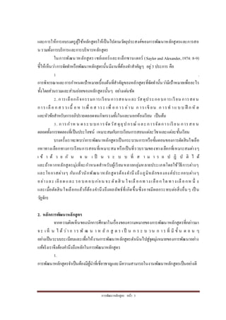 กำรพัฒนำหลักสูตร หน้ำ 3
และกำรให้กำรอบรมครูผู้ใช้หลักสูตรให้เป็นไปตำมวัตถุประสงค์ของกำรพัฒนำหลักสูตรและกำรสอ
น รวมทั้งกำรบริกำรและกำรบริหำรหลักสูตร
ในกำรพัฒนำหลักสูตร เซย์เลอร์และอเล็กซำนเดอร์ (Saylor and Alexander,1974: 8-9)
ชี้ให้เห็นว่ำกำรจัดทำหรือพัฒนำหลักสูตรนั้นมีงำนที่ต้องทำสำคัญๆ อยู่3 ประกำร คือ
1 .
กำรพิจำรณำและกำรกำหนดเป้ำหมำยเบื้องต้นที่สำคัญของหลักสูตรที่จัดทำนั้นว่ำมีเป้ำหมำยเพื่ออะไร
ทั้งโดยส่วนรวมและส่วนย่อยของหลักสูตรนั้นๆ อย่ำงเด่นชัด
2. กำรเลือกกิจกรรมกำรเรียน กำรสอนและวัสดุประกอบกำรเรียน กำรสอน
กำร เลื อ ก ส ร รเนื้ อ ห ำเพื่ อ ส ำระ เพื่ อ ก ำร อ่ำน ก ำร เขี ยน ก ำรท ำแ บ บ ฝึ ก หั ด
และหัวข้อสำหรับกำรอภิปรำยตลอดจนกิจกรรมทั้งในและนอกห้องเรียน เป็นต้น
3. กำรกำห น ดระ บ บกำรจัดวัส ดุอุป กรณ์ และ กำรจัดกำรเรี ยน กำรสอ น
ตลอดทั้งกำรทดลองที่เป็นประโยชน์ เหมำะสมกับกำรเรียนกำรสอนแต่ละวิชำและแต่ละชั้นเรียน
บำงครั้งเรำจะพบว่ำกำรพัฒนำหลักสูตรเป็นกระบวนกำรหรือขั้นตอนของกำรตัดสินใจเลือ
กหำทำงเลือกทำงกำรเรียนกำรสอนที่เหมำะสมหรือเป็นที่รวบรวมของทำงเลือกที่เหมำะสมต่ำงๆ
เ ข้ ำ ด้ ว ย กั น จ น เ ป็ น ร ะ บ บ ที่ ส ำ ม ำ ร ถ ป ฏิ บั ติ ไ ด้
และถ้ำหำกหลักสูตรมุ่งที่จะกำหนดสำหรับผู้เรียนหลำยกลุ่มหลำยประเภทโดยใช้วิธีกำรต่ำงๆ
และโอกำสต่ำงๆ กันแล้วนักพัฒนำหลักสูตรต้องคำนึงถึงภูมิหลักขององค์ประกอบต่ำงๆ
อย่ำง ละ เอียด และ รอ บค อบ ก่อน จะ ตัดสิ น ใ จเลื อกท ำง เลือก ใด ทำง เลื อกห นึ่ ง
และเมื่อตัดสินใจเลือกแล้วก็ต้องคำนึงถึงผลลัพธ์ที่เกิดขึ้นซึ่งอำจมีผลกระทบต่อสิ่งอื่นๆ เป็ น
วัฏจักร
2. หลักการพัฒนาหลักสูตร
จำกควำมคิดเห็นของนักกำรศึกษำในเรื่องของควำมหมำยของกำรพัฒนำหลักสูตรที่กล่ำวมำ
จ ะ เ ห็ น ไ ด้ ว่ำ ก ำ ร พั ฒ น ำ ห ลั ก สู ต ร เ ป็ น ก ร ะ บ ว น ก ำ ร ที่ มี ขั้ น ต อ น ๆ
อย่ำงเป็นระบบระเบียบและเพื่อให้งำนกำรพัฒนำหลักสูตรดำเนินไปสู่จุดมุ่งหมำยของกำรพัฒนำอย่ำง
แท้จริงเรำจึงต้องคำนึงถึงหลักในกำรพัฒนำหลักสูตร
1.
กำรพัฒนำหลักสูตรจำเป็นต้องมีผู้นำที่เชี่ยวชำญและมีควำมสำมำรถในงำนพัฒนำหลักสูตรเป็นอย่ำงดี
 