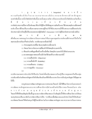 กำรพัฒนำหลักสูตร หน้ำ 41
3 . บู ร ณ ำ ก ำ ร ( Integration) ห ม ำ ย ถึ ง
ค ว ำ ม สั ม พั น ธ์ กัน ใ น แ น ว น อ น ข อ ง อ ง ค์ ป ร ะ ก อ บ ห ลั ก ข อ ง ตั ว ห ลั ก สู ต ร
จำกหัวข้อเนื้อหำหนึ่งไปยังอีกหัวข้อเนื้อหำหนึ่งของรำยวิชำ หรือจำกรำยวิชำหนึ่ งไปยังอีกรำยวิชำอื่นๆ
ที่ มี ค ว ำ ม เ กี่ ย ว ข้ อ ง กั น
กำรจัดประสบกำรณ์จึงควรเป็นลักษณะที่ช่วยให้ผู้เรียนได้เพิ่มพูนควำมคิดเห็นและได้แสดงพฤติกรรมที่สอดคล้
องกัน เนื้อหำที่เรียนเป็นกำรเพิ่มควำมสำมำรถของผู้เรียนให้ใช้ประสบกำรณ์ได้ในสถำนกำรณ์ที่แตกต่ำงกัน
ประสบกำรณ์กำรเรียนรู้จึงเป็นแบบแผนของปฏิสัมพันธ์ (Interaction) ระหว่ำงผู้เรียนกับสถำนกำรณ์แวดล้อม
3.ก า ร ป ร ะ เ มิ น ผ ล
เพื่อที่จะตรวจสอบดูว่ำกำรจัดกำรเรียนกำรสอนให้บรรลุตำมจุดประสงค์ตำมที่กำหนดไว้หรือไม่
สมควรจะมีกำรปรับแก้ไขส่วนใดบ้ำง ควรพิจำรณำจำกสิ่งต่อไปนี้
3.1 กำหนดจุดประสงค์ที่จะวัดและพฤติกรรมที่คำดหวัง
3.2 วัดและวิเครำะห์สถำนกำรณ์ที่จะทำให้เกิดพฤติกรรมเหล่ำนั้น
3.3 ศึกษำสำรวจข้อมูลเพื่อสร้ำงเครื่องมือที่จะวัดพฤติกรรมเหล่ำนั้นได้อย่ำงเหมำะสม
3.4 ตรวจสอบคุณภำพของเครื่องมือโดยใช้เกณฑ์ในกำรพิจำรณำดังนี้
3.4.1 ควำมเป็นปรนัย (Objectivity)
3.4.2 ควำมเชื่อมั่นได้ (Reliability)
3.4.3 ควำมเที่ยงตรง (Validity)
3.4.4 ควำมถูกต้อง (Accuracy)
3.5
กำรพิจำรณำผลกำรประเมินให้เป็ นประโยชน์เพื่ออธิบำยผลกำรเรียนรู้เป็ นรำยบุคคลหรือเป็ นกลุ่ม
กำรอธิบำยถึงส่วนดีของหลักสูตรหรือสิ่งที่จะต้องปรับแก้เพื่อเป็นแนวทำงในกำรปรับปรุงหลักสูตรให้มีคุณภำพ
ยิ่งขึ้น
จำกรูปแบบกำรพัฒนำหลักสูตรและกำรสอนของไทเลอร์ เมื่อได้ศึกษำวิเครำะห์และจะพบว่ำ
กำรพัฒ น ำหลักสู ตรของกระ ทรวงศึกษำธิ กำรมีส่วน คล้ำยกับวิธีกำรของไทเลอร์ มำก เช่น
ก ำ ร ก ำ ห น ด จุ ด ป ร ะ ส ง ค์ ข อ ง ห ลั ก สู ต ร
ไทเลอร์ได้ใช้สังคมปัจจุบันเป็นพื้นฐำนและกำรจัดกำรศึกษำของเรำในปัจจุบันนี้ได้ทำกำรศึกษำวิเครำะห์สังคม
จนสรุปออกมำเป็นแนวคิดในกำรจัดกำรศึกษำว่ำเป็น “กำรศึกษำเพื่อพัฒนำตนและทำประโยชน์ให้กับสังคม”
แนวคิดของไทเลอร์ได้สนับสนุนให้ผู้เรียนมีส่วนร่วมในกำรพัฒนำหลักสูตร และกระบวนกำรเรียนกำรสอน
 