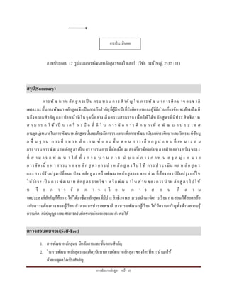 กำรพัฒนำหลักสูตร หน้ำ 43
ภำพประกอบ 12 รูปแบบกำรพัฒนำหลักสูตรของไทเลอร์ (วิชัย วงษ์ใหญ่, 2537 :11)
สรุป(Summary)
กำรพัฒ น ำห ลักสู ต รเป็ น กระ บวน กำรส ำคัญ ใ น กำรพัฒ น ำกำรศึกษ ำข อง ช ำติ
เพรำะฉะนั้นกำรพัฒนำหลักสูตรจึงเป็นภำรกิจสำคัญที่ผู้มีหน้ำที่รับผิดชอบและผู้ที่มีส่วนเกี่ยวข้องจะต้องเล็งเห็
นถึงควำมสำคัญและทำหน้ำที่ในจุดนี้ อย่ำงเต็มควำมสำมำรถ เพื่อให้ได้หลักสูตรที่มีประสิทธิภำพ
ส ำ ม ำ ร ถ ใ ช้ เ ป็ น เ ค รื่ อ ง มื อ ที่ ดี ใ น ก ำ ร จั ก ก ำ ร ศึ ก ษ ำ เ พื่ อ พั ฒ น ำ ป ร ะ เ ท ศ
ตำมจุดมุ่งหมำยในกำรพัฒนำหลักสูตรนั้นจะต้องมีกำรวำงแผนเพื่อกำรพัฒนำนับแต่กำรศึกษำและวิเครำะห์ข้อมู
ล พื้ น ฐ ำ น ก ำร ศึ ก ษ ำ ห ลั ก เ ก ณ ฑ์ แ ล ะ ขั้ น ต อ น ก ำ ร เ ลื อ ก รู ป แ บ บ ที่ เห ม ำ ะ ส ม
กระบวนกำรพัฒนำหลักสูตรเป็ นกระบวนกำรที่ต่อเนื่องและเกี่ยวข้องกับหลำยฝ่ำยอย่ำงกว้ำงขวำง
ที่ ส ำ ม ำ ร ถ พั ฒ น ำ ไ ด้ ทั้ ง ก ร ะ บ ว น ก ำ ร นั บ แ ต่ ก ำ ร ก ำ ห น ด จุ ด มุ่ง ห ม ำ ย
กำรจัด เนื้ อ ห ำส ำระ ข อ ง ห ลัก สู ตรก ำรน ำห ลัก สู ต รไป ใ ช้ กำรป ระ เมิน ผล ห ลัก สู ต ร
และกำรปรับปรุงเปลี่ยนแปลงหลักสูตรหรือพัฒนำหลักสูตรเฉพำะส่วนที่ต้องกำรปรับปรุงแก้ไข
ไม่ว่ำจะเป็ น กำรพัฒ น ำห ลักสู ตรรำยวิช ำ ห รือพัฒ น ำใน ส่วน ของกำรน ำห ลักสู ตรไปใ ช้
ห รื อ ก ำ ร จั ด ก ำ ร เ รี ย น ก ำ ร ส อ น ก็ ต ำ ม
จุดประสงค์สำคัญก็คือกำรให้ได้มำซึ่งหลักสูตรที่มีประสิทธิภำพสำมำรถนำมำจัดกำรเรียนกำรสอนได้สอดคล้อ
งกับควำมต้องกำรของผู้เรียนสังคมและประเทศชำติ สำมำรถพัฒนำผู้เรียนให้มีควำมเจริญทั้งด้ำนควำมรู้
ควำมคิด สติปัญญำ และสำมำรถรับผิดชอบต่อตนเองและสังคมได้
ตรวจสอบทบทวน(Self-Test)
1. กำรพัฒนำหลักสูตร มีหลักกำรและขั้นตอนสำคัญ
2. ในกำรพัฒนำหลักสูตรแนวคิดรูปแบบกำรพัฒนำหลักสูตรของใครที่ควรนำมำใช้
ด้วยเหตุผลใดเป็นสำคัญ
กำรประเมินผล
 