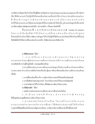 กำรพัฒนำหลักสูตร หน้ำ 20
กำรพัฒนำหลักสูตรโดยโรงเรียนเป็นผู้พัฒนำหลักสูตรเอง (School-basedcurriculum development หรือ SBCD)
เป็ น วิธีที่สำมำรถนำไปปฏิบัติให้สอดคล้องกับควำมเป็ นจริงได้ กำรวิเครำะห์องค์ประกอบต่ำงๆ
ที่ เ ป็ น ป ร ำ ก ฏ ก ำ ร ณ์ ข อ ง สั ง ค ม แ ต่ ล ะ แ ห่ ง มี ค ว ำ ม แ ต ก ต่ ำ ง กั น
ทำให้ไม่สำมำรถเจำะจงใช้รูปแบบหลักสูตรที่เป็นแบบเดียวกันได้ดังนั้น รูปแบบหลักสูตรจึงเป็นพลวัต
แนวคิดกำรพัฒนำหลักสูตรของสกิลเบ็ก ประกอบด้วย 5 ขั้นตอน ดังต่อไปนี้
ขั้ น ต อ น ที่ 1 ก า ร วิ เ ค ร า ะ ห์ ส ถ า น ก า ร ณ์ (Analyze the situation)
วิ เ ค ร ำ ะ ห์ ปั จ จั ย ที่ ท ำ ใ ห้ เ กิ ด ก ำ ร เ ป ลี่ ย น แ ป ล ง เ กี่ ย ว กั บ ห ลั ก สู ต ร
ซึ่งส่งผลถึงโรงเรียนให้มีกำรพัฒนำหลักสูตรให้นำไปปฏิบัติได้จริงและบังเกิดผลให้นักเรียนได้เรียนรู้
ซึ่งปัจจัยที่ก่อให้เกิดกำรเปลี่ยนแปลงประกอบด้วย ปัจจัยภำยนอกและปัจจัยภำยใน
ก. ปัจจัยภายนอก ได้แก่
1 . ก ำ ร เ ป ลี่ ย น แ ป ล ง ท ำ ง สั ง ค ม แ ล ะ วั ฒ น ธ ร ร ม
คว ำมคำด ห วัง ข อ ง ผู้ป ก ค รอ ง คว ำมต้อง ก ำรข อ ง น ำยจ้ำง ค ว ำมต้อ ง กำร ข อง สั ง ค ม
ควำมสัมพันธ์ระหว่ำงผู้ใหญ่กับเด็ก และอุดมคติของสังคม
2.กำรเปลี่ยนแปลงระบบกำรศึกษำและหลักสูตร ซึ่งประกอบด้วย นโยบำยกำรศึกษำ
ระบบกำรสอน อำนำจในกำรตัดสินใจของท้องถิ่น ผู้จบกำรศึกษำที่สอดคล้องกับควำมต้องกำรของสังคม
เป็นต้น
3. กำรเปลี่ยนแปลงเนื้อหำวิชำ กำรจัดกำรเรียนกำรสอนให้สอดคล้องกับยุคสมัย
4. กำรเพิ่มศักยภำพของครูอำจำรย์ ในกำรเรียนกำรสอนให้เหมำะสมกับยุคสมัย
5. กำรนำทรัพยำกรใช้ในโรงเรียน เพื่อพัฒนำกำรจัดกำรเรียนกำรสอน
ข. ปัจจัยภายใน ได้แก่
1. เจตคติ ควำมสำมำรถและควำมต้องกำรทำงกำรศึกษำของนักเรียน
2 . ค่ ำ นิ ย ม เ จ ต ค ติ ทั ก ษ ะ ป ร ะ ส บ ก ำ ร ณ์ ข อ ง ค รู
ที่เป็นจุดเด่นและจุดด้อยของกำรจัดกำรเรียนกำรสอน
3 . ค ว ำ ม ค ำ ด ห วัง ข อ ง โ ร ง เ รี ย น โ ค ร ง ส ร้ ำ ง ก ำ ร บ ริ ห ำ ร ง ำ น
ก ำ ร ก ร ะ จ ำ ย อ ำ น ำ จ ก ำ ร บ ริ ห ำ ร ก ำ ร ศึ ก ษ ำ วิ ธี จัด ป ร ะ ส บ ก ำ ร ณ์ ใ ห้ นั ก เรี ย น
แรงจูงใจใฝ่สัมฤทธิ์ของนักเรียนบรรทัดฐำนทำงสังคม กำรจัดกำรกับกำรเปลี่ยนแปลงที่ไม่พึงประสงค์
 