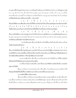 กำรพัฒนำหลักสูตร หน้ำ 28
ควำมซำบซึ้งในคุณค่ำของภำษำ กำรเสริมสร้ำงทักษะและ นิสัยรักกำรอ่ำน กำรเพิ่มพูนควำมรู้
ค ว ำ ม เ ข้ ำ ใ จ ใ น สิ่ ง ที่ เ รี ย น รู้ ต ำ ม ห ลั ก สู ต ร ใ ห้ ก ว้ ำ ง ข ว ำ ง ขึ้ น
ห นั ง สื อ ป ร ะ เภ ท นี้ โ ร ง เ รี ย น ค ว ร จั ด ไ ว้บ ริ ก ำ ร ค รู แ ล ะ นั ก เ รี ย น ใ น โ ร ง เ รี ย น
หนังสือเสริมประสบกำรณ์จำแนกออกเป็น 4 ประเภท คือ
1. ห นั ง สื อ อ่ ำ น น อ ก เ ว ล ำ
เป็นหนังสือที่กระทรวงศึกษำธิกำรกำหนดให้ใช้ในกำรเรียนวิชำใดวิชำหนึ่งตำมหลักสูตรนอกเหนือจำกหนังสือ
เ รี ย น ส ำ ห รั บ ใ ห้ นั ก เ รี ย น อ่ ำ น น อ ก เ ว ล ำ เ รี ย น
โดยถือว่ำกิจกรรมกำรเรียนกำรสอนเกี่ยวกับหนังสือนี้เป็นส่วนหนึ่งของกำรเรียนตำมหลักสูตร
2. ห นั ง สื อ อ่ ำ น เ พิ่ ม เ ติ ม
เป็ น หนังสือที่มีสำระอิงหลักสูตรสำหรับให้นักเรียน อ่ำนเพื่อศึกษำห ำควำมรู้เพิ่มเติมด้วยตนเอง
ต ำ ม ค ว ำ ม เห ม ำ ะ ส ม กับ วัย แ ล ะ ค ว ำ ม ส ำ ม ำ ร ถ ใ น ก ำ ร อ่ำ น ข อ ง แ ต่ล ะ บุ ค ค ล
หนังสือประเภทนี้เคยเรียกว่ำหนังสืออ่ำนประกอบ
3.ห นังสื ออุเทศ เป็ น หนัง สือสำหรับใช้ค้น คว้ำอ้ำงอิงเกี่ยวกับกำรเรียน
โดยมีกำรเรียบเรียงเชิงวิชำกำร
4. ห นั ง สื อ ส่ ง เ ส ริ ม ก ำ ร อ่ ำ น
เป็ น หนังสือที่จัดทำขึ้นโดยมีวัตถุประสงค์เน้นไปในทำงส่งเสริมให้ผู้อ่ำนเกิดทักษะในกำรอ่ำน
และมีนิสัยรักกำรอ่ำนมำกยิ่งขึ้นอำจเป็นหนังสือวรรณคดีนวนิยำย นิยำย ฯลฯที่มีลักษณะไม่ขัดต่อวัฒนธรรม
ประเพณีและศีลธรรมอันดีงำม ให้ควำมรู้ มีคติและสำระประโยชน์
3.1.4 แ บ บ ฝึ ก หั ด เป็ น สื่ อ ก ำ รเ รี ย น ส ำห รับ ใ ห้ ผู้เรี ย น ได้ ฝึ ก ป ฏิ บั ติ
เพื่อช่วยเสริมให้เกิดทักษะและควำมแตกฉำนในบทเรียน
3.1.5สื่อกำรเรียนกำรสอนอื่นๆ เช่น สื่อประสม วีดีทัศน์ เทปบันทึกเสียง ภำพพลิก
แผ่นภำพ เป็นต้น
สื่ อ ก ำ ร เรี ย น ก ำร ส อ น ดั ง ก ล่ำ ว ข้ ำง ต้ น โ ร ง เรี ย น ส ำม ำร ถ เลื อ ก ใ ช้
ปรับปรุงหรือจัดทำขึ้นเพื่อใช้ในกำรจัดกิจกรรมกำรเรียนกำรสอนได้ตำมควำมเหมำะสม
3.2 กำรเลือกใช้สื่อกำรเรียนกำรสอน
เนื่ อง จำกสื่ อกำรเรียน กำรสอน มีห ลำยประ เภ ทตำมที่กล่ำวมำข้ำง ต้น แล้ว
แล ะ สื่ อ ก ำรเรี ย น กำร ส อ น แต่ล ะ ป ระ เภ ท ก็มีลัก ษ ณ ะ เฉ พ ำะ ที่ แต ก ต่ำง กัน ออ ก ไ ป
อี ก ทั้ ง สื่ อ ก ำร เ รี ย น ก ำร ส อ น ที่ ผ ลิ ต จ ำก ส่ ว น ก ล ำ ง ก็ มัก จ ะ ใ ห้ เนื้ อ ห ำ ทั่ ว ไ ป ๆ
 