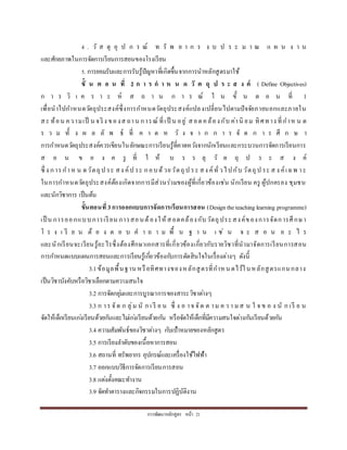 กำรพัฒนำหลักสูตร หน้ำ 21
4 . วั ส ดุ อุ ป ก ร ณ์ ท รั พ ย ำ ก ร ง บ ป ร ะ ม ำ ณ แ ผ น ง ำ น
และศักยภำพในกำรจัดกำรเรียนกำรสอนของโรงเรียน
5. กำรยอมรับและกำรรับรู้ปัญหำที่เกิดขึ้นจำกกำรนำหลักสูตรมำใช้
ขั้ น ต อ น ที่ 2 ก า ร ก า ห น ด วั ต ถุ ป ร ะ ส ง ค์ ( Define Objectives)
ก ำ ร วิ เ ค ร ำ ะ ห์ ส ถ ำ น ก ำ ร ณ์ ใ น ขั้ น ต อ น ที่ 1
เพื่อนำไปกำหนดวัตถุประสงค์ซึ่งกำรกำหนดวัตถุประสงค์แปลงเปลี่ยนไปตำมปัจจัยภำยนอกและภำยใน
สะ ท้อน ควำมเป็ น จริง ของส ถำน กำรณ์ ที่เป็ น อยู่ สอดคล้องกับ ค่ำนิ ยม ทิศทำง ที่กำห น ด
ร ว ม ทั้ ง ผ ล ลั พ ธ์ ที่ ค ำ ด ห วั ง จ ำ ก ก ำ ร จั ด ก ำ ร ศึ ก ษ ำ
กำรกำหนดวัตถุประสงค์ควรเขียนในลักษณะกำรเรียนรู้ที่คำดหวังจำกนักเรียนและกระบวนกำรจัดกำรเรียนกำร
ส อ น ข อ ง ค รู ที่ ใ ห้ บ ร ร ลุ วั ต ถุ ป ร ะ ส ง ค์
ซึ่ ง กำรกำห น ดวัตถุป ระ สง ค์ป ระ กอบด้วยวัตถุป ระ สง ค์ทั่วไปกับ วัตถุป ระ ส ง ค์เฉพ ำะ
ในกำรกำหนดวัตถุประสงค์ต้องเกิดจำกกำรมีส่วนร่วมของผู้ที่เกี่ยวข้องเช่น นักเรียน ครู ผู้ปกครอง ชุมชน
และนักวิชำกำร เป็นต้น
ขั้นตอนที่ 3การออกแบบการจัดการเรียนการสอน (Designtheteachinglearning programme)
เป็ น กำรออกแบบกำรเรียน กำรสอนต้องให้สอดคล้องกับวัตถุประสงค์ของกำรจัดกำรศึกษำ
โ ร ง เ รี ย น ต้ อ ง ต อ บ ค ำ ถ ำ ม พื้ น ฐ ำ น เ ช่ น จ ะ ส อ น อ ะ ไ ร
และนักเรียนจะเรียนรู้อะไรซึ่งต้องศึกษำเอกสำรที่เกี่ยวข้องเกี่ยวกับรำยวิชำที่นำมำจัดกำรเรียนกำรสอน
กำรกำหนดแบบแผนกำรสอนและกำรเรียนรู้เกี่ยวข้องกับกำรตัดสินใจในเรื่องต่ำงๆ ดังนี้
3.1ข้อมูลพื้นฐำน หรือทิศทำงของหลักสูตรที่กำหนดไว้ในหลักสูตรแกนกลำง
เป็นวิชำบังคับหรือวิชำเลือกตำมควำมสนใจ
3.2 กำรจัดกลุ่มและกำรบูรณำกำรของสำระวิชำต่ำงๆ
3.3 ก ำร จัด ก ลุ่ม นั ก เ รี ย น ซึ่ ง อ ำจ จัด ต ำม ค ว ำ มส น ใ จ ข อ ง นั ก เรี ย น
จัดให้เด็กเรียนเก่งเรียนด้วยกันและไม่เก่งเรียนด้วยกัน หรือจัดให้เด็กที่มีควำมสนใจต่ำงกันเรียนด้วยกัน
3.4 ควำมสัมพันธ์ของวิชำต่ำงๆ กับเป้ำหมำยของหลักสูตร
3.5 กำรเรียงลำดับของเนื้อหำกำรสอน
3.6 สถำนที่ ทรัพยำกร อุปกรณ์และเครื่องใช้ไฟฟ้ำ
3.7 ออกแบบวิธีกำรจัดกำรเรียนกำรสอน
3.8 แต่งตั้งคณะทำงำน
3.9 จัดทำตำรำงและกิจกรรมในกำรปฏิบัติงำน
 