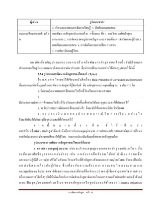 กำรพัฒนำหลักสูตร หน้ำ 39
ผู้เสนอ รูปแบบ/สาระ
4. กำหนดแนวทำงกำรจัดกำรเรียนรู้ 5. จัดทำแผนกำรสอน
กรมกำรศึกษำนอกโรงเรีย
น
กำรพัฒนำหลักสูตรประกอบด้วย 5ขั้นตอน คือ 1. กำรวิเครำะห์หลักสูตร
แกนกลำง 2. กำรจัดหมวดหมู่สภำพปัญหำและควำมต้องกำรที่ส่งผลต่อผู้เรียน 3.
กำรเขียนแผนกำรสอน 4. กำรจัดกิจกรรมกำรเรียนกำรสอน
5. กำรประเมินผลผู้เรียน
แนวคิดเกี่ยวกับรูปแบบกระบวนกำรสร้ำงหรือพัฒนำหลักสูตรของไทยนั้นยังมีน้อยมำก
ส่วนมำกจะเป็นรูปแบบตำมแนวคิดของชำวต่ำงประเทศ ซึ่งนักกำรศึกษำหลำยท่ำนได้เสนอรูปแบบไว้ดังนี้
5.2.4 รูปแบบการพัฒนาหลักสูตรของไทเลอร์ (Tyler)
ใน ค.ศ. 1949 ไทเลอร์ได้เขียนหนังสือเรื่อง Basic Principlesof Curriculum and Instruction
ซึ่งเสนอแนวคิดพื้นฐำนในกำรพัฒนำหลักสูตรที่รู้จักกันดี คือ หลักสูตรและเหตุผลพื้นฐำน 4 ประกำร คือ
1. มีควำมมุ่งหมำยทำงกำรศึกษำอะไรบ้ำงที่โรงเรียนควรจะแสวงหำ
2 .
มีประสบกำรณ์ทำงกำรศึกษำอะไรบ้ำงที่โรงเรียนควรจัดขึ้นเพื่อช่วยให้บรรลุจุดประสงค์ที่กำหนดไว้
3. จะจัดประสบกำรณ์ทำงกำรศึกษำอย่ำงไร จึงจะทำให้กำรสอนมีประสิทธิภำพ
4 . จ ะ ป ร ะ เ มิ น ผ ล ข อ ง ป ร ะ ส บ ก ำ ร ณ์ ใ น ก ำ ร เ รี ย น อ ย่ำ ง ไ ร
จึงจะตัดสินได้ว่ำบรรลุถึงจุดประสงค์ที่กำหนดไว้
จ ำ ก พื้ น ฐ ำ น ทั้ ง 4 ข้ อ ชี้ ใ ห้ เ ห็ น ว่ ำ
กำรสร้ำงหรือพัฒนำหลักสูตรต้องคำนึงถึงกำรกำหนดจุดมุ่งหมำย กำรกำหนดประสบกำรณ์ทำงกำรศึกษำ
กำรจัดประสบกำรณ์ทำงกำรศึกษำให้ผู้เรียน และกำรประเมินสัมฤทธิ์ผลของหลักสูตรด้วย
รูปแบบของการพัฒนาหลักสูตรของไทเลอร์เริ่มจาก
1. การกาหนดจุดมุ่งหมาย ก่อน จะกำหนดจุดมุ่งหมำยของหลักสูตรอย่ำงกว้ำงๆ นั้ น
จะ ต้อ งอำศัยข้อมูลจำกแห ล่งต่ำงๆ เช่น แ หล่งแรกคือ สัง คม ได้แก่ ค่ำนิ ยม ควำมเชื่ อ
และแนวปฏิบัติในกำรดำรงชีวิตในสังคมโครงสร้ำงที่สำคัญทำงสังคมและควำมมุ่งหวังทำงสังคมเป็นต้น
แห ล่ง ที่ ส อ ง เกี่ยว กับ ผู้เรี ย น ซึ่ ง เกี่ยว กับ ค ว ำมต้อ ง ก ำร ค วำมส น ใ จ คว ำมส ำมำร ถ
และคุณลักษณะที่ประเทศชำติต้องกำร และแหล่งที่สำมก็คือ คำแนะนำของผู้เชี่ยวชำญสำขำวิชำกำรต่ำงๆ
หรือจำกผลกำรวิจัยที่สรุปให้ข้อคิดเกี่ยวกับกำรจัดทำหลักสูตรจัดกำรเรียนกำรสอนแล้วนำมำประมวลเข้ำด้วยกั
นจน เป็ น จุดมุ่งหมำยอย่ำงกว้ำง ๆ ของห ลักสู ตรหรือจุดประสงค์ชั่วครำว (Tentative Objectives)
 