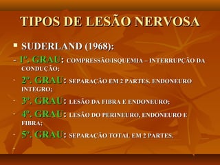 TIPOS DE LESÃO NERVOSATIPOS DE LESÃO NERVOSA
 SUDERLAND (1968):SUDERLAND (1968):
-- 1º. GRAU1º. GRAU:: COMPRESSÃO/ISQUEMIA – INTERRUPÇÃO DACOMPRESSÃO/ISQUEMIA – INTERRUPÇÃO DA
CONDUÇÃO;CONDUÇÃO;
- 2º. GRAU2º. GRAU:: SEPARAÇÃO EM 2 PARTES. ENDONEUROSEPARAÇÃO EM 2 PARTES. ENDONEURO
INTEGRO;INTEGRO;
- 3º. GRAU3º. GRAU:: LESÃO DA FIBRA E ENDONEURO;LESÃO DA FIBRA E ENDONEURO;
- 4º. GRAU4º. GRAU:: LESÃO DO PERINEURO, ENDONEURO ELESÃO DO PERINEURO, ENDONEURO E
FIBRA;FIBRA;
- 5º. GRAU5º. GRAU:: SEPARAÇÃO TOTAL EM 2 PARTES.SEPARAÇÃO TOTAL EM 2 PARTES.
-
 