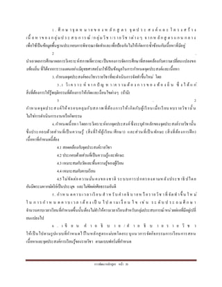 กำรพัฒนำหลักสูตร หน้ำ 30
1 . ศึ ก ษ ำ จุ ด ห ม ำ ย ข อ ง ห ลั ก สู ต ร จุ ด ป ร ะ ส ง ค์ แ ล ะ โ ค ร ง ส ร้ ำ ง
เนื้ อ ห ำข อ ง ก ลุ่ม ป ร ะ ส บ ก ำร ณ์ /ก ลุ่มวิช ำ/ร ำย วิช ำต่ำง ๆ จ ำก ห ลัก สู ต ร แ ก น ก ล ำ ง
เพื่อใช้เป็นข้อมูลพื้นฐำนประกอบกำรพิจำรณำจัดทำและเพื่อป้องกันไม่ให้เกิดกำรซ้ำซ้อนกับเนื้อหำที่มีอยู่
2 .
นำเอำผลกำรศึกษำผลกำรวิเครำะห์สภำพที่ควรจะเป็นของกำรจัดกำรศึกษำที่สอดคล้องกับควำมเปลี่ยนแปลงขอ
งท้องถิ่น ที่ได้จำกกำรวำงแผนอย่ำงมียุทธศำสตร์มำใช้เป็นข้อมูลในกำรกำหนดจุดประสงค์และเนื้อหำ
3. กำหนดจุดประสงค์ของวิชำ/รำยวิชำที่จะดำเนินกำรจัดทำขึ้นใหม่ โดย
3 .1 วิเ ค ร ำ ะ ห์ จ ำ ก ปั ญ ห ำ /ค ว ำม ต้ อ ง ก ำ ร ข อ ง ท้ อ ง ถิ่ น ซึ่ ง ไ ด้ แ ก่
สิ่งที่ต้องกำรให้รู้พฤติกรรมที่ต้องกำรให้เกิดและเงื่อนไขต่ำงๆ (ถ้ำมี)
3 . 2
กำห นดจุดประสงค์ให้ครอบคลุมกับสภำพ ที่ต้องกำรให้เกิดกับผู้เรียน เมื่อเรียน จบรำยวิชำนั้ น
ไม่ใช่กำรดำเนินกำรงำนหรือกิจกรรม
4.กำหนดเนื้อหำโดยกำรวิเครำะห์จำกจุดประสงค์ซึ่งระบุคำหลักของจุดประสงค์รำยวิชำนั้น
ซึ่งประกอบด้วยส่วนที่เป็ นควำมรู้ (สิ่งที่ให้ผู้เรียน/ศึกษำ) และส่วนที่เป็ นทักษะ (สิ่งที่ต้องกำรฝึก)
เนื้อหำที่กำหนดนี้ต้อง
4.1 สอดคล้องกับจุดประสงค์รำยวิชำ
4.2 ประกอบด้วยส่วนที่เป็นควำมรู้และทักษะ
4.3 เหมำะสมกับวัยและพื้นควำมรู้ของผู้เรียน
4.4 เหมำะสมกับคำบเรียน
4.5ไม่ขัดต่อควำมมั่น คงของชำติ ระบบกำรปกครองตำมห ลังประช ำธิ ปไตย
อันมีพระมหำกษัตริย์เป็นประมุข และไม่ขัดต่อศีลธรรมอันดี
5. กำห น ดคำบ เวลำเรี ยน ส ำห รับ คำอธิ บ ำยห รื อรำยวิช ำที่ จัดท ำขึ้ น ใ ห ม่
ใ น ก ำ ร ก ำ ห น ด ค ำ บ เ ว ล ำ ต้ อ ง เป็ น ไ ป ต ำ มเ งื่ อ น ไ ข เช่ น ร ะ ดั บ ป ร ะ ถ ม ศึ ก ษ ำ
จำนวนคำบเวลำเรียนที่กำหนดขึ้นนั้นต้องไม่ทำให้คำบเวลำเรียนสำหรับกลุ่มประสบกำรณ์/หน่วยย่อยที่มีอยู่เปลี่
ยนแปลงไป
6 . เ ขี ย น ค ำ อ ธิ บ ำ ย / ค ำ อ ธิ บ ำ ย ร ำ ย วิ ช ำ
ให้เป็ นไปตำมรูปแบบที่กำหนดไว้ในหลักสูตรแม่บทโดยระบุแนวกำรจัดกิจกรรมกำรเรียนกำรสอน
เนื้อหำและจุดประสงค์กำรเรียนรู้ของรำยวิชำ ตำมแบบฟอร์มที่กำหนด
 